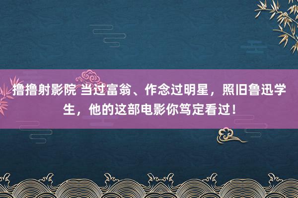 撸撸射影院 当过富翁、作念过明星，照旧鲁迅学生，他的这部电影你笃定看过！