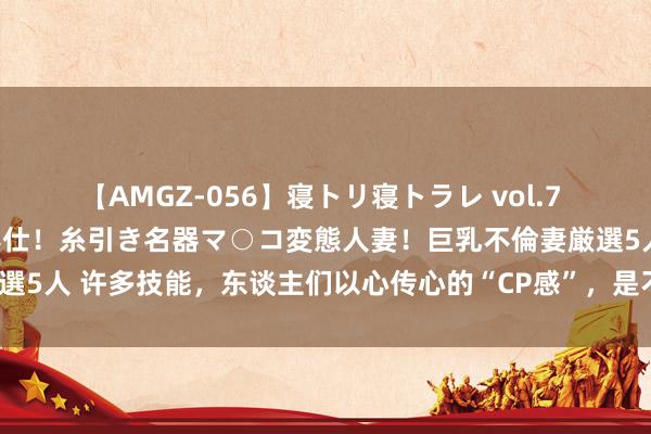 【AMGZ-056】寝トリ寝トラレ vol.7 巨乳むっちむちパイズリ奉仕！糸引き名器マ○コ変態人妻！巨乳不倫妻厳選5人 许多技能，东谈主们以心传心的“CP感”，是不是就开头于身高差？