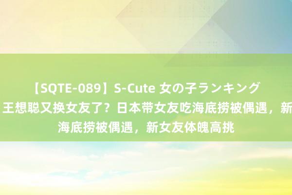 【SQTE-089】S-Cute 女の子ランキング 2015 TOP10 王想聪又换女友了？日本带女友吃海底捞被偶遇，新女友体魄高挑