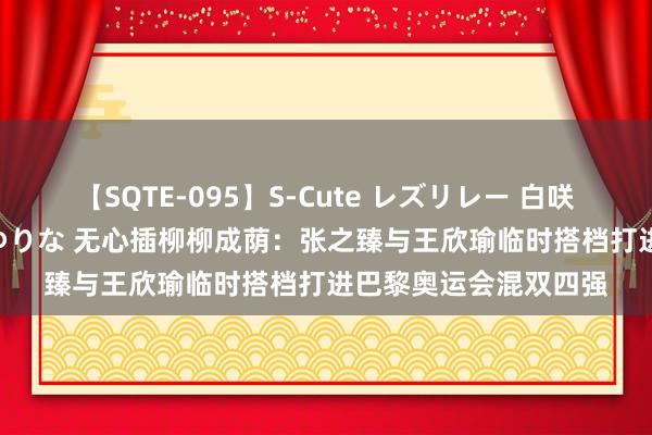 【SQTE-095】S-Cute レズリレー 白咲碧 瞳 有本沙世 彩城ゆりな 无心插柳柳成荫：张之臻与王欣瑜临时搭档打进巴黎奥运会混双四强