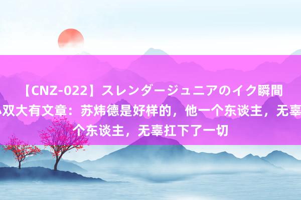 【CNZ-022】スレンダージュニアのイク瞬間 4時間 李小双大有文章：苏炜德是好样的，他一个东谈主，无辜扛下了一切