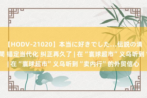 【HODV-21020】本当に好きでした…伝説の清純派AV女優 3人2時間 锚定当代化 纠正再久了 | 在“寰球超市”义乌听到“卖内行”的外贸信心