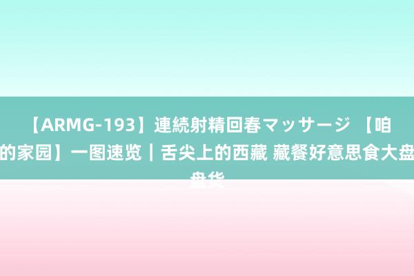 【ARMG-193】連続射精回春マッサージ 【咱们的家园】一图速览｜舌尖上的西藏 藏餐好意思食大盘货