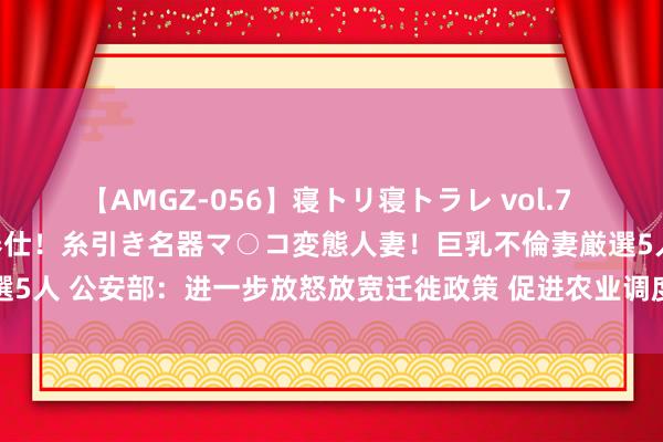 【AMGZ-056】寝トリ寝トラレ vol.7 巨乳むっちむちパイズリ奉仕！糸引き名器マ○コ変態人妻！巨乳不倫妻厳選5人 公安部：进一步放怒放宽迁徙政策 促进农业调度东说念主口进城落户