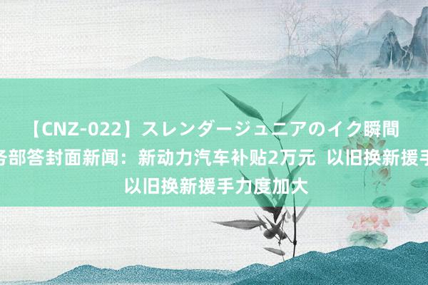 【CNZ-022】スレンダージュニアのイク瞬間 4時間 商务部答封面新闻：新动力汽车补贴2万元  以旧换新援手力度加大