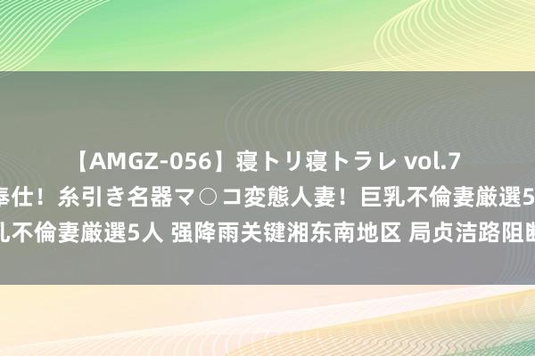 【AMGZ-056】寝トリ寝トラレ vol.7 巨乳むっちむちパイズリ奉仕！糸引き名器マ○コ変態人妻！巨乳不倫妻厳選5人 强降雨关键湘东南地区 局贞洁路阻断民房损毁