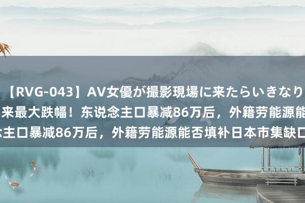 【RVG-043】AV女優が撮影現場に来たらいきなりSEX BEST vol.1 56年来最大跌幅！东说念主口暴减86万后，外籍劳能源能否填补日本市集缺口？