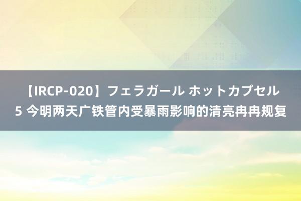 【IRCP-020】フェラガール ホットカプセル5 今明两天广铁管内受暴雨影响的清亮冉冉规复