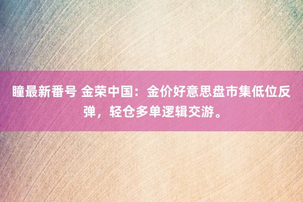 瞳最新番号 金荣中国：金价好意思盘市集低位反弹，轻仓多单逻辑交游。