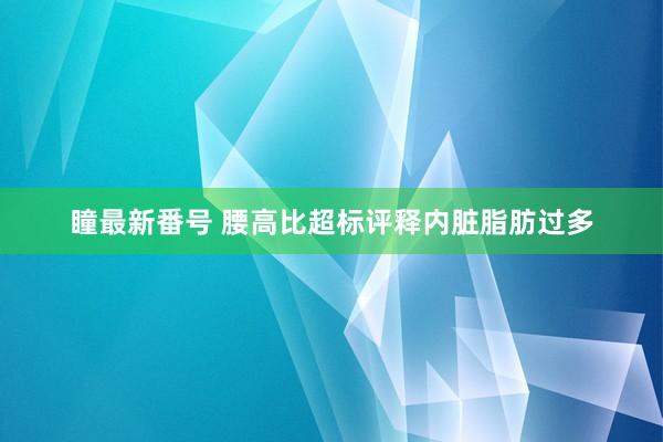 瞳最新番号 腰高比超标评释内脏脂肪过多