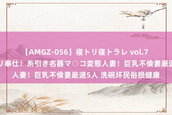 【AMGZ-056】寝トリ寝トラレ vol.7 巨乳むっちむちパイズリ奉仕！糸引き名器マ○コ変態人妻！巨乳不倫妻厳選5人 洗碗坏民俗损健康