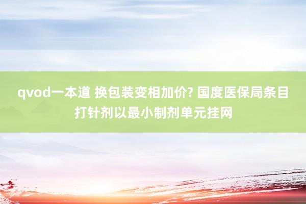 qvod一本道 换包装变相加价? 国度医保局条目打针剂以最小制剂单元挂网