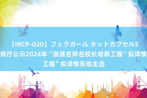 【IRCP-020】フェラガール ホットカプセル5 最新! 老师厅公示2024年“浙派名师名校长培养工程”拟详情东谈主选