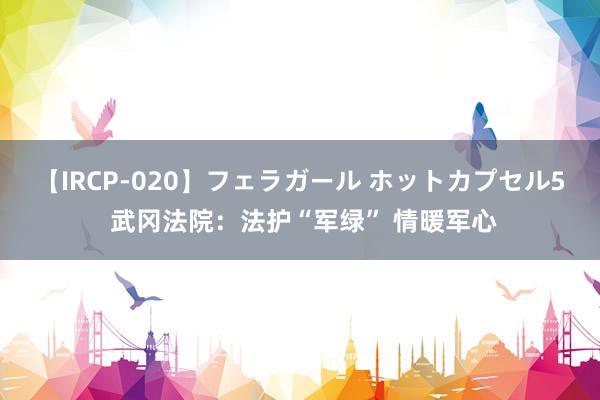 【IRCP-020】フェラガール ホットカプセル5 武冈法院：法护“军绿” 情暖军心