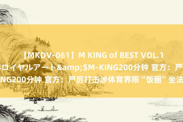 【MKDV-061】M KING of BEST VOL.1</a>2010-11-13ロイヤルアート&$M-KING200分钟 官方：严厉打击涉体育界限“饭圈”坐法积恶步履