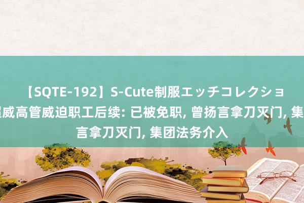 【SQTE-192】S-Cute制服エッチコレクション 8時間 超威高管威迫职工后续: 已被免职， 曾扬言拿刀灭门， 集团法务介入