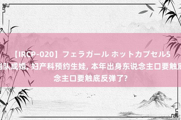 【IRCP-020】フェラガール ホットカプセル5 民政局列队成婚， 妇产科预约生娃， 本年出身东说念主口要触底反弹了?