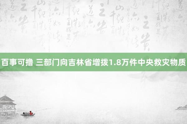 百事可撸 三部门向吉林省增拨1.8万件中央救灾物质