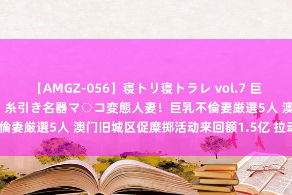 【AMGZ-056】寝トリ寝トラレ vol.7 巨乳むっちむちパイズリ奉仕！糸引き名器マ○コ変態人妻！巨乳不倫妻厳選5人 澳门旧城区促糜掷活动来回额1.5亿 拉动率达5倍