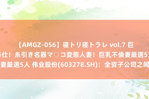 【AMGZ-056】寝トリ寝トラレ vol.7 巨乳むっちむちパイズリ奉仕！糸引き名器マ○コ変態人妻！巨乳不倫妻厳選5人 伟业股份(603278.SH)：全资子公司之间拟划转财富