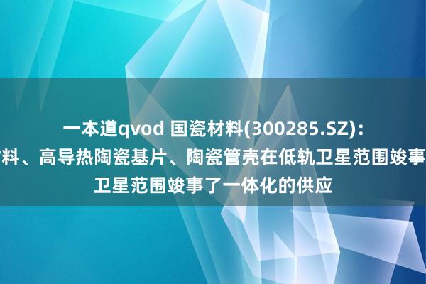 一本道qvod 国瓷材料(300285.SZ)：子公司的陶瓷材料、高导热陶瓷基片、陶瓷管壳在低轨卫星范围竣事了一体化的供应