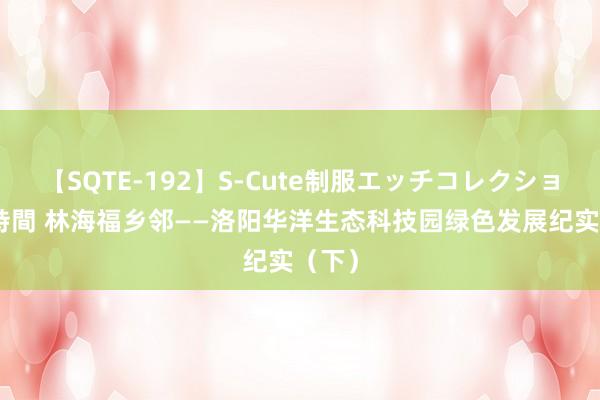 【SQTE-192】S-Cute制服エッチコレクション 8時間 林海福乡邻——洛阳华洋生态科技园绿色发展纪实（下）