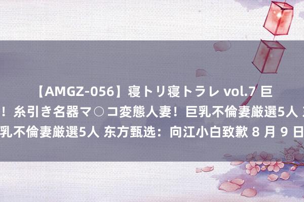 【AMGZ-056】寝トリ寝トラレ vol.7 巨乳むっちむちパイズリ奉仕！糸引き名器マ○コ変態人妻！巨乳不倫妻厳選5人 东方甄选：向江小白致歉 8 月 9 日事件