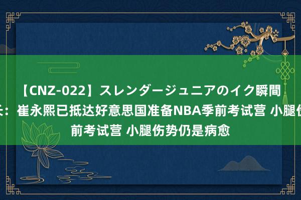 【CNZ-022】スレンダージュニアのイク瞬間 4時間 赵探长：崔永熙已抵达好意思国准备NBA季前考试营 小腿伤势仍是病愈