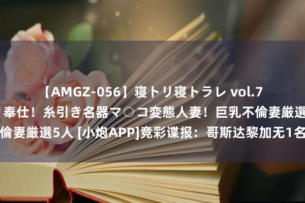 【AMGZ-056】寝トリ寝トラレ vol.7 巨乳むっちむちパイズリ奉仕！糸引き名器マ○コ変態人妻！巨乳不倫妻厳選5人 [小炮APP]竞彩谍报：哥斯达黎加无1名五大联赛球员