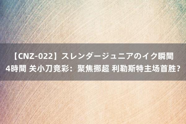 【CNZ-022】スレンダージュニアのイク瞬間 4時間 关小刀竞彩：聚焦挪超 利勒斯特主场首胜？