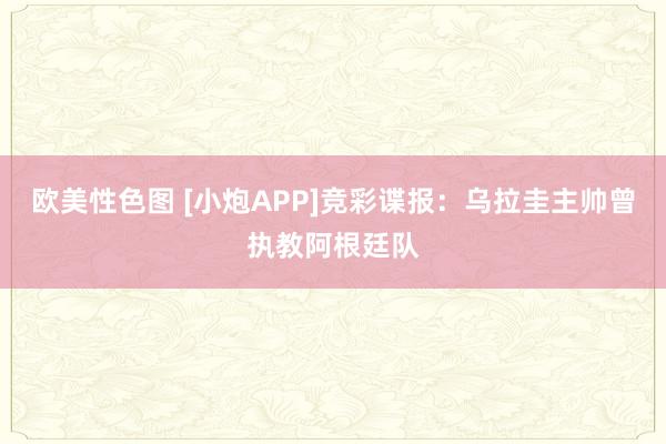 欧美性色图 [小炮APP]竞彩谍报：乌拉圭主帅曾执教阿根廷队