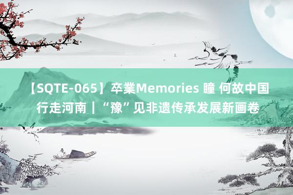 【SQTE-065】卒業Memories 瞳 何故中国 行走河南｜“豫”见非遗传承发展新画卷