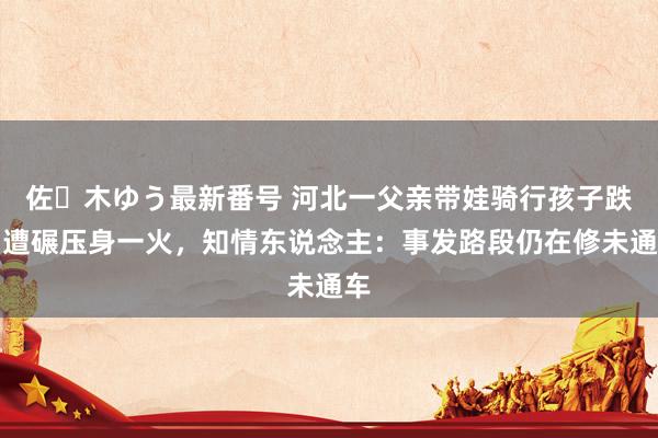 佐々木ゆう最新番号 河北一父亲带娃骑行孩子跌倒遭碾压身一火，知情东说念主：事发路段仍在修未通车