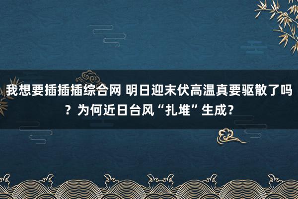 我想要插插插综合网 明日迎末伏高温真要驱散了吗？为何近日台风“扎堆”生成？