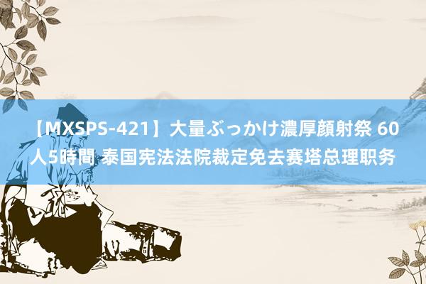 【MXSPS-421】大量ぶっかけ濃厚顔射祭 60人5時間 泰国宪法法院裁定免去赛塔总理职务