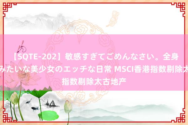 【SQTE-202】敏感すぎてごめんなさい。全身性感帯みたいな美少女のエッチな日常 MSCI香港指数剔除太古地产