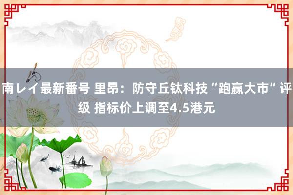 南レイ最新番号 里昂：防守丘钛科技“跑赢大市”评级 指标价上调至4.5港元