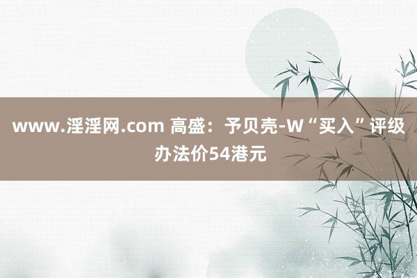 www.淫淫网.com 高盛：予贝壳-W“买入”评级 办法价54港元