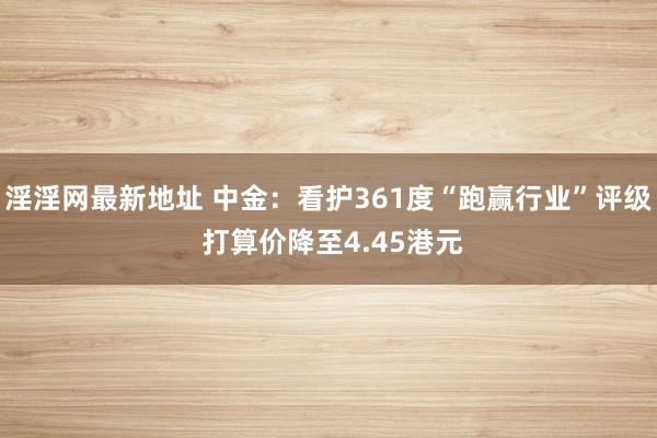 淫淫网最新地址 中金：看护361度“跑赢行业”评级 打算价降至4.45港元