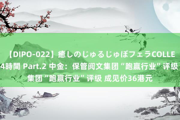 【DIPO-022】癒しのじゅるじゅぽフェラCOLLECTION50連発4時間 Part.2 中金：保管阅文集团“跑赢行业”评级 成见价36港元