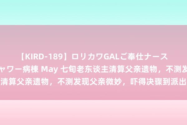 【KIRD-189】ロリカワGALご奉仕ナース 大量ぶっかけザーメンシャワー病棟 May 七旬老东谈主清算父亲遗物，不测发现父亲微妙，吓得决骤到派出所报案