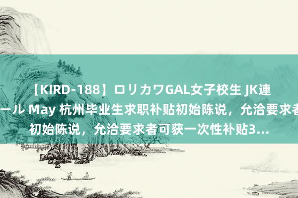 【KIRD-188】ロリカワGAL女子校生 JK連続一撃顔射ハイスクール May 杭州毕业生求职补贴初始陈说，允洽要求者可获一次性补贴3...