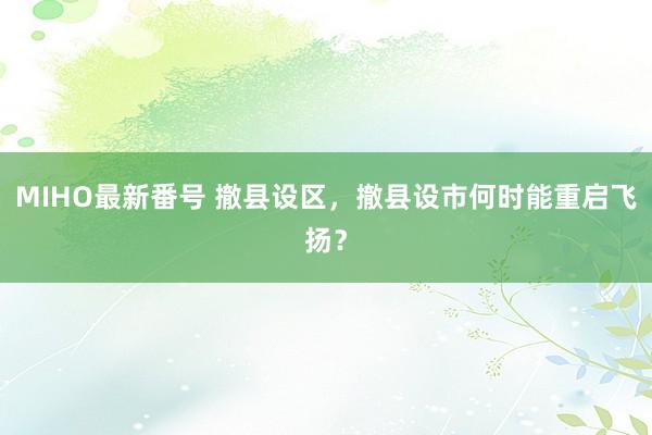 MIHO最新番号 撤县设区，撤县设市何时能重启飞扬？