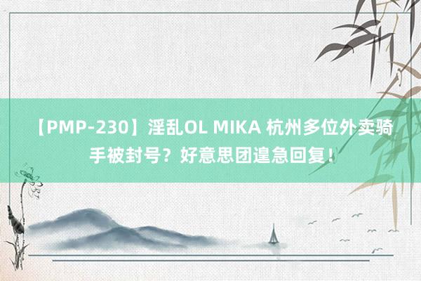 【PMP-230】淫乱OL MIKA 杭州多位外卖骑手被封号？好意思团遑急回复！