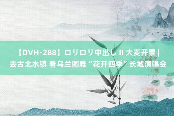 【DVH-288】ロリロリ中出し II 大麦开票 | 去古北水镇 看乌兰图雅“花开四季”长城演唱会