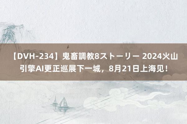 【DVH-234】鬼畜調教8ストーリー 2024火山引擎AI更正巡展下一城，8月21日上海见！