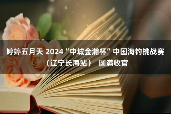 婷婷五月天 2024“中城金瀚杯”中国海钓挑战赛（辽宁长海站）  圆满收官