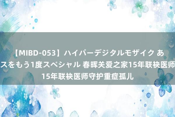 【MIBD-053】ハイパーデジタルモザイク あの娘のセックスをもう1度スペシャル 春晖关爱之家15年联袂医师守护重症孤儿