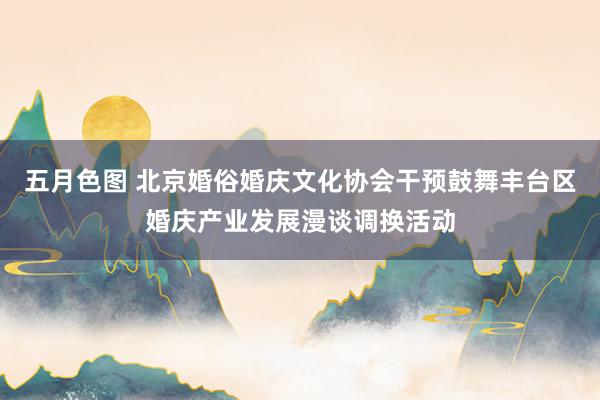 五月色图 北京婚俗婚庆文化协会干预鼓舞丰台区婚庆产业发展漫谈调换活动