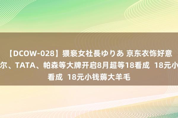 【DCOW-028】猥褻女社長ゆりあ 京东衣饰好意思妆携雅戈尔、TATA、帕森等大牌开启8月超等18看成  18元小钱薅大羊毛